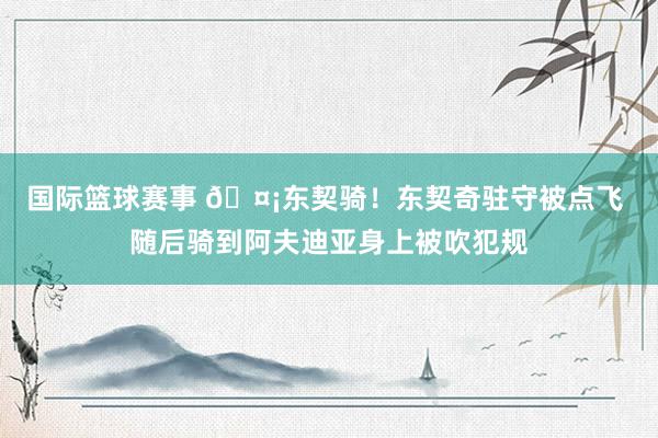 国际篮球赛事 🤡东契骑！东契奇驻守被点飞 随后骑到阿夫迪亚身上被吹犯规