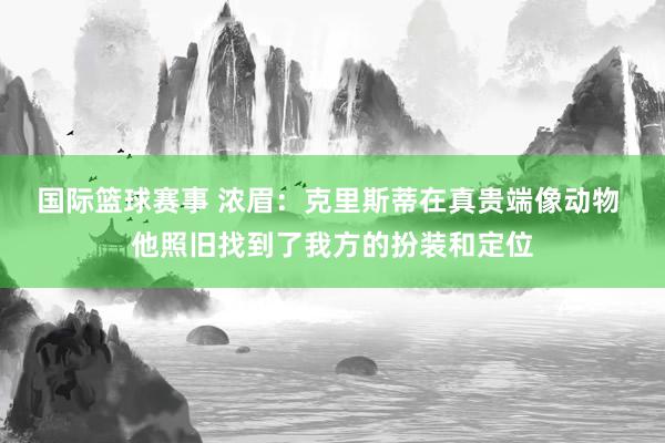 国际篮球赛事 浓眉：克里斯蒂在真贵端像动物 他照旧找到了我方的扮装和定位