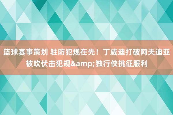 篮球赛事策划 驻防犯规在先！丁威迪打破阿夫迪亚被吹伏击犯规&独行侠挑征服利