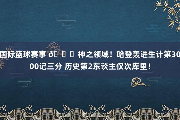 国际篮球赛事 😀神之领域！哈登轰进生计第3000记三分 历史第2东谈主仅次库里！