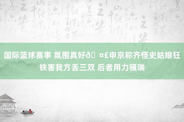 国际篮球赛事 氛围真好🤣申京称齐怪史姑娘狂铁害我方丢三双 后者用力骚瑞