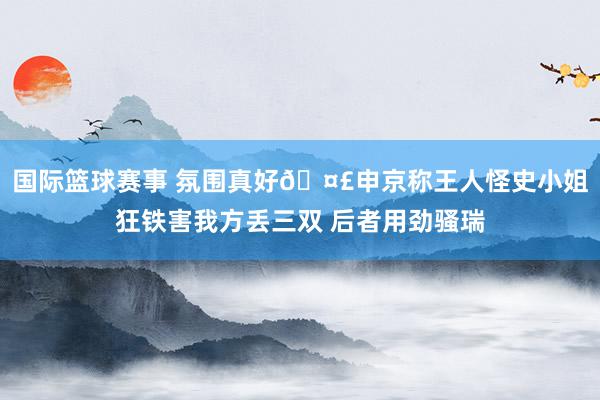 国际篮球赛事 氛围真好🤣申京称王人怪史小姐狂铁害我方丢三双 后者用劲骚瑞