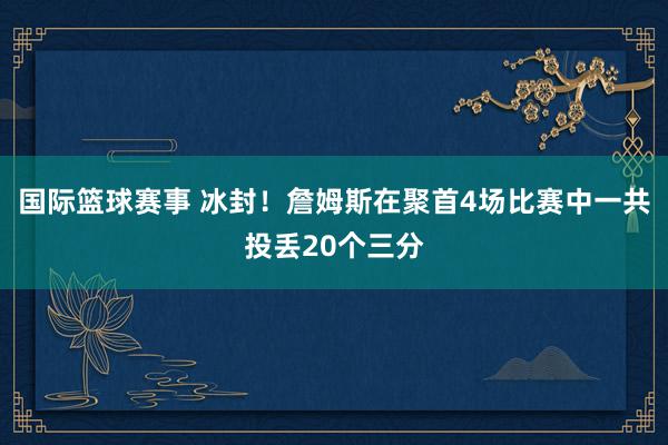 国际篮球赛事 冰封！詹姆斯在聚首4场比赛中一共投丢20个三分