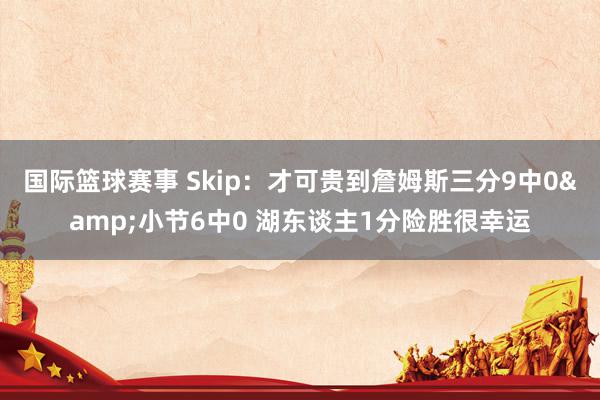 国际篮球赛事 Skip：才可贵到詹姆斯三分9中0&小节6中0 湖东谈主1分险胜很幸运