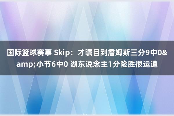 国际篮球赛事 Skip：才瞩目到詹姆斯三分9中0&小节6中0 湖东说念主1分险胜很运道