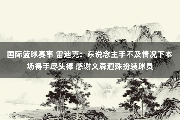 国际篮球赛事 雷迪克：东说念主手不及情况下本场得手尽头棒 感谢文森迥殊扮装球员