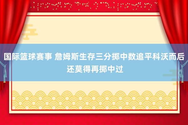 国际篮球赛事 詹姆斯生存三分掷中数追平科沃而后 还莫得再掷中过