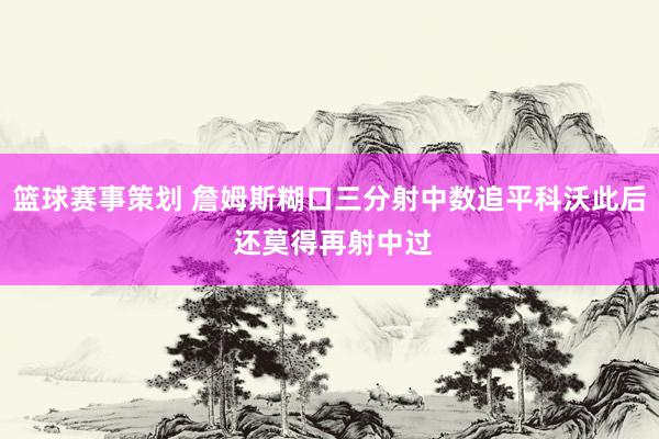 篮球赛事策划 詹姆斯糊口三分射中数追平科沃此后 还莫得再射中过