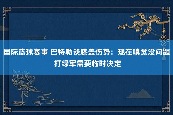 国际篮球赛事 巴特勒谈膝盖伤势：现在嗅觉没问题 打绿军需要临时决定