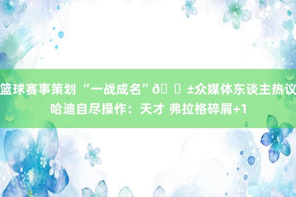 篮球赛事策划 “一战成名”😱众媒体东谈主热议哈迪自尽操作：天才 弗拉格碎屑+1