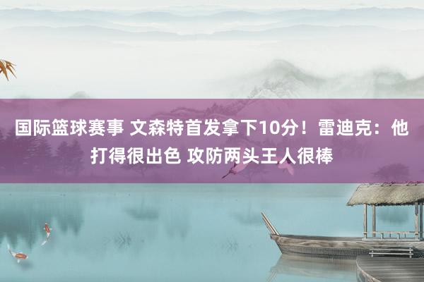 国际篮球赛事 文森特首发拿下10分！雷迪克：他打得很出色 攻防两头王人很棒