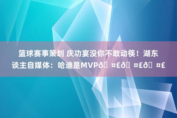 篮球赛事策划 庆功宴没你不敢动筷！湖东谈主自媒体：哈迪是MVP🤣🤣🤣