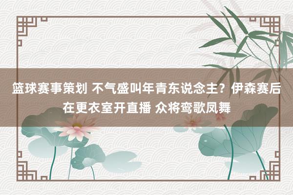 篮球赛事策划 不气盛叫年青东说念主？伊森赛后在更衣室开直播 众将鸾歌凤舞