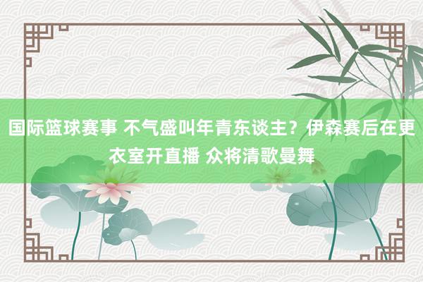 国际篮球赛事 不气盛叫年青东谈主？伊森赛后在更衣室开直播 众将清歌曼舞