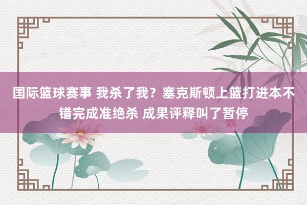 国际篮球赛事 我杀了我？塞克斯顿上篮打进本不错完成准绝杀 成果评释叫了暂停