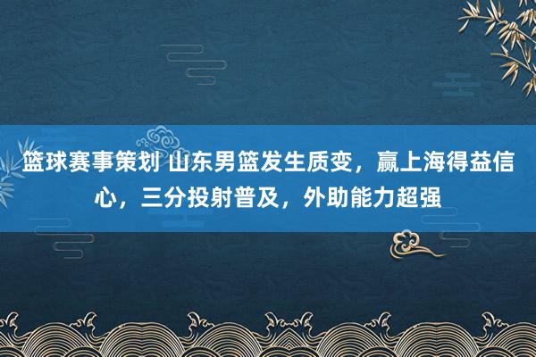 篮球赛事策划 山东男篮发生质变，赢上海得益信心，三分投射普及，外助能力超强