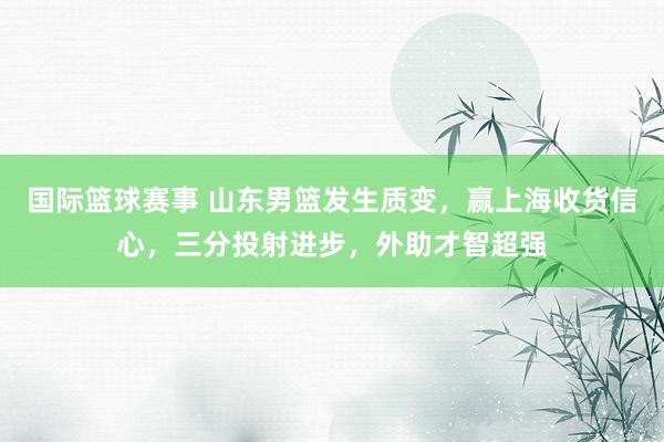 国际篮球赛事 山东男篮发生质变，赢上海收货信心，三分投射进步，外助才智超强