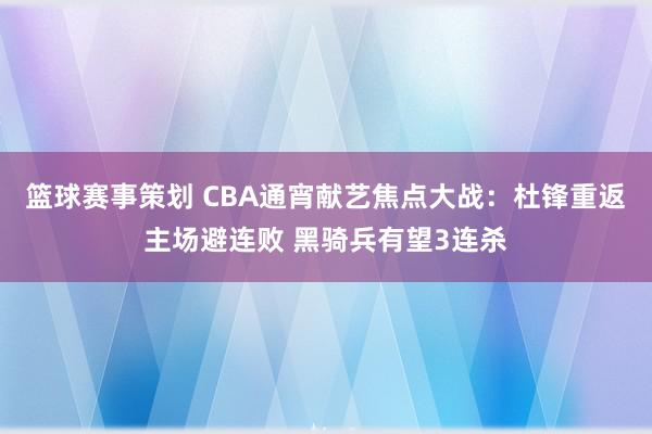 篮球赛事策划 CBA通宵献艺焦点大战：杜锋重返主场避连败 黑骑兵有望3连杀