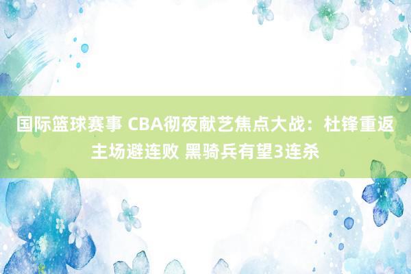 国际篮球赛事 CBA彻夜献艺焦点大战：杜锋重返主场避连败 黑骑兵有望3连杀