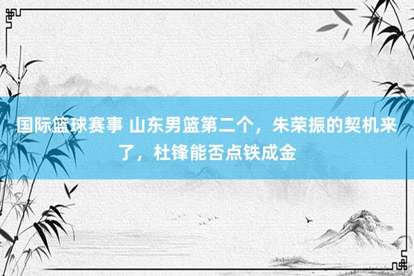 国际篮球赛事 山东男篮第二个，朱荣振的契机来了，杜锋能否点铁成金