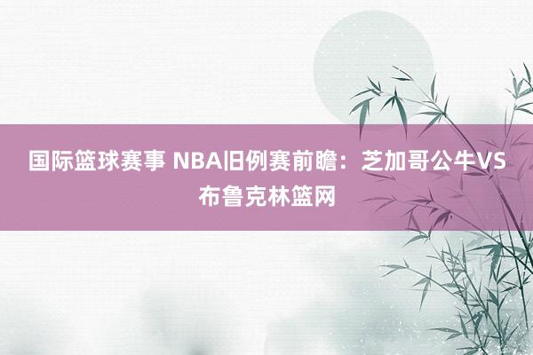 国际篮球赛事 NBA旧例赛前瞻：芝加哥公牛VS布鲁克林篮网