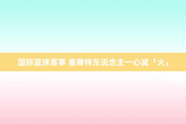 国际篮球赛事 塞爾特东说念主一心滅「火」