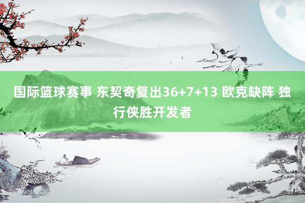 国际篮球赛事 东契奇复出36+7+13 欧克缺阵 独行侠胜开发者