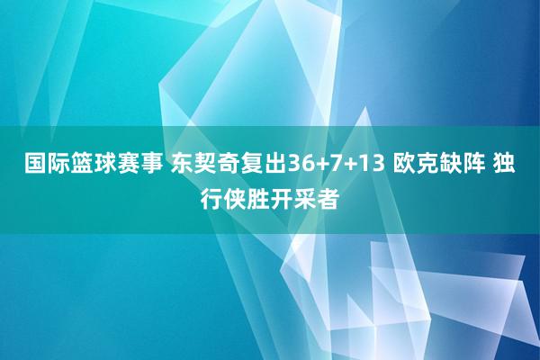 国际篮球赛事 东契奇复出36+7+13 欧克缺阵 独行侠胜开采者