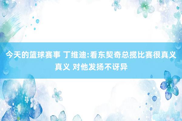 今天的篮球赛事 丁维迪:看东契奇总揽比赛很真义真义 对他发扬不讶异