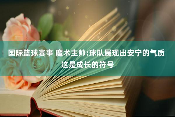 国际篮球赛事 魔术主帅:球队展现出安宁的气质 这是成长的符号