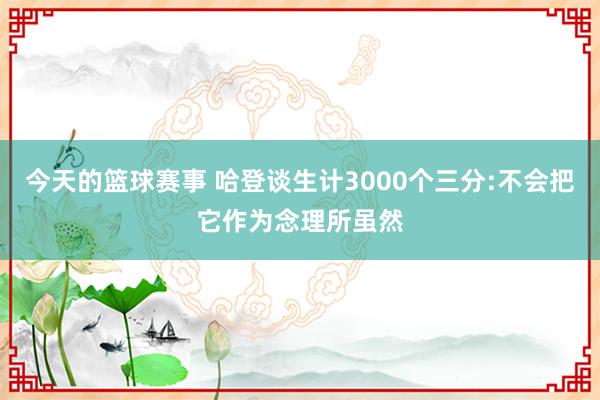 今天的篮球赛事 哈登谈生计3000个三分:不会把它作为念理所虽然