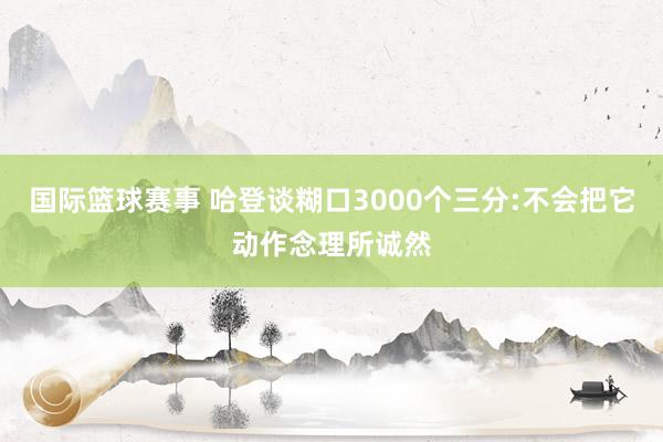 国际篮球赛事 哈登谈糊口3000个三分:不会把它动作念理所诚然