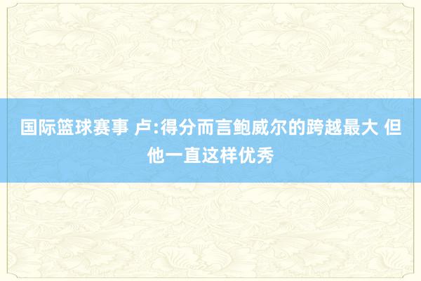 国际篮球赛事 卢:得分而言鲍威尔的跨越最大 但他一直这样优秀