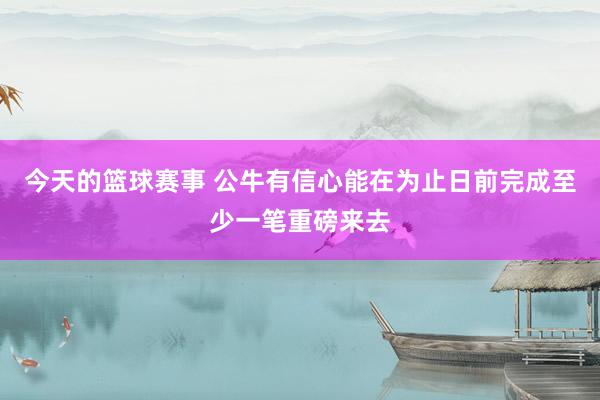 今天的篮球赛事 公牛有信心能在为止日前完成至少一笔重磅来去