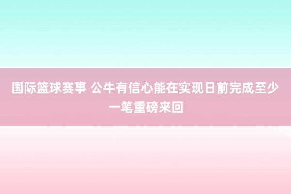 国际篮球赛事 公牛有信心能在实现日前完成至少一笔重磅来回