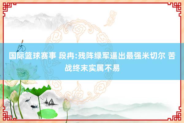 国际篮球赛事 段冉:残阵绿军逼出最强米切尔 苦战终末实属不易