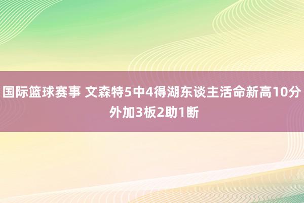 国际篮球赛事 文森特5中4得湖东谈主活命新高10分 外加3板2助1断