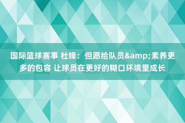 国际篮球赛事 杜锋：但愿给队员&素养更多的包容 让球员在更好的糊口环境里成长