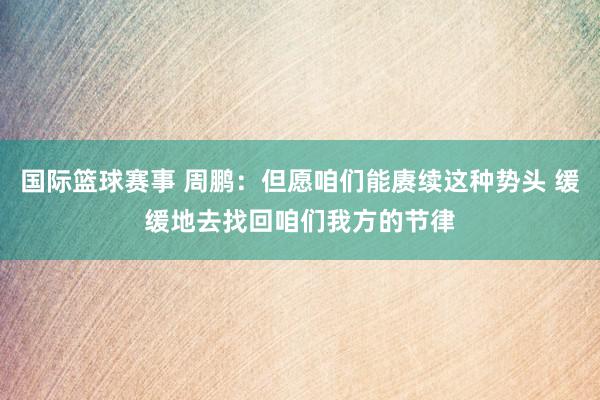 国际篮球赛事 周鹏：但愿咱们能赓续这种势头 缓缓地去找回咱们我方的节律