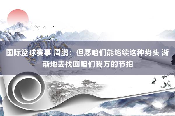 国际篮球赛事 周鹏：但愿咱们能络续这种势头 渐渐地去找回咱们我方的节拍