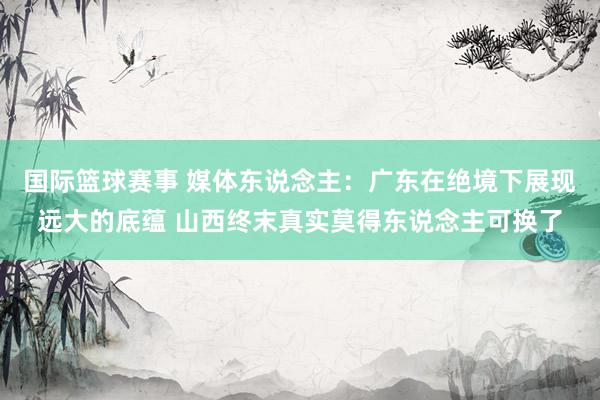 国际篮球赛事 媒体东说念主：广东在绝境下展现远大的底蕴 山西终末真实莫得东说念主可换了