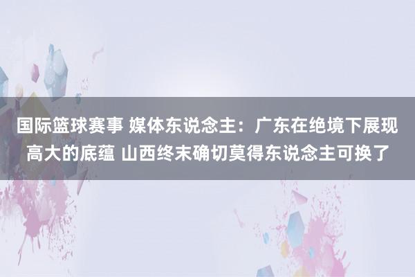 国际篮球赛事 媒体东说念主：广东在绝境下展现高大的底蕴 山西终末确切莫得东说念主可换了