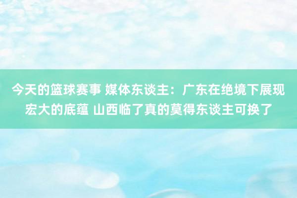 今天的篮球赛事 媒体东谈主：广东在绝境下展现宏大的底蕴 山西临了真的莫得东谈主可换了