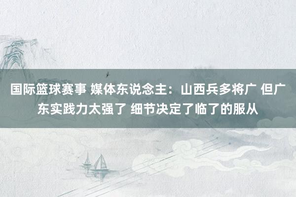 国际篮球赛事 媒体东说念主：山西兵多将广 但广东实践力太强了 细节决定了临了的服从