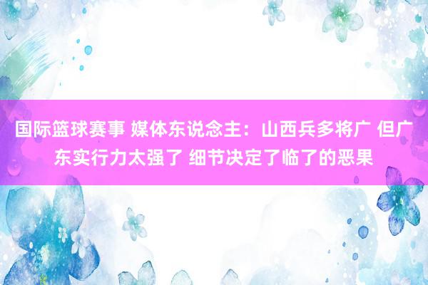 国际篮球赛事 媒体东说念主：山西兵多将广 但广东实行力太强了 细节决定了临了的恶果