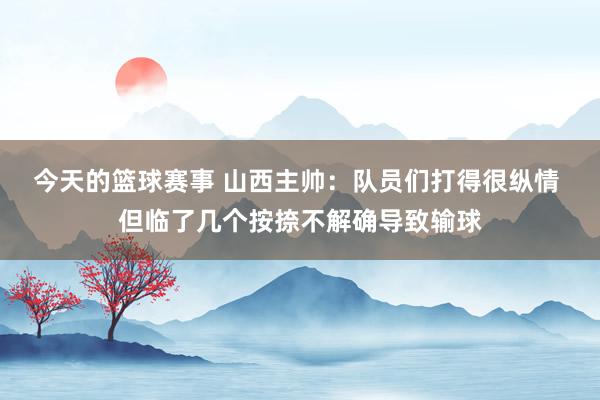 今天的篮球赛事 山西主帅：队员们打得很纵情 但临了几个按捺不解确导致输球