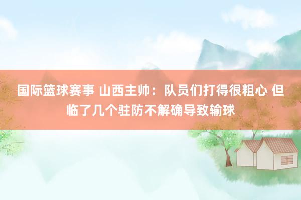 国际篮球赛事 山西主帅：队员们打得很粗心 但临了几个驻防不解确导致输球