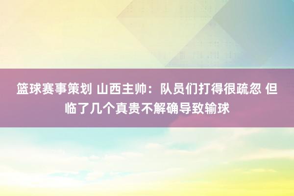 篮球赛事策划 山西主帅：队员们打得很疏忽 但临了几个真贵不解确导致输球