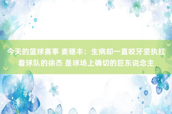 今天的篮球赛事 麦穗丰：生病却一直咬牙坚执扛着球队的徐杰 是球场上确切的巨东说念主