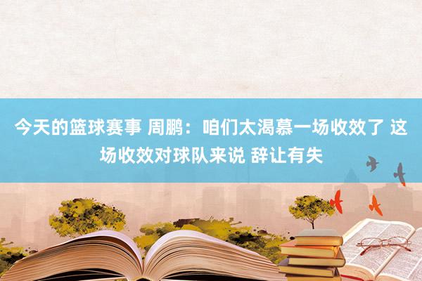 今天的篮球赛事 周鹏：咱们太渴慕一场收效了 这场收效对球队来说 辞让有失